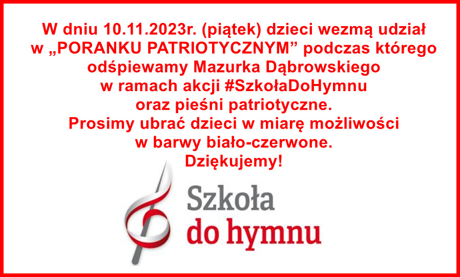 W dniu 10.11.2023r. (piątek) dzieci wezmą udział w „PORANKU PATRIOTYCZNYM” podczas którego odśpiewamy Mazurka Dąbrowskiego w ramach akcji #SzkołaDoHymnu oraz pieśni patriotyczne. 
Prosimy ubrać dzieci w miarę możliwości w barwy biało-czerwone.
Dziękujemy!
